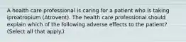 A health care professional is caring for a patient who is taking iproatropium (Atrovent). The health care professional should explain which of the following adverse effects to the patient? (Select all that apply.)