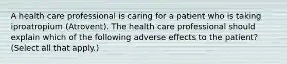 A health care professional is caring for a patient who is taking iproatropium (Atrovent). The health care professional should explain which of the following adverse effects to the patient? (Select all that apply.)