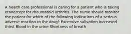 A health care professional is caring for a patient who is taking etanercept for rheumatoid arthritis. The nurse should monitor the patient for which of the following indications of a serious adverse reaction to the drug? Excessive salivation Increased thirst Blood in the urine Shortness of breath