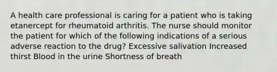 A health care professional is caring for a patient who is taking etanercept for rheumatoid arthritis. The nurse should monitor the patient for which of the following indications of a serious adverse reaction to the drug? Excessive salivation Increased thirst Blood in the urine Shortness of breath