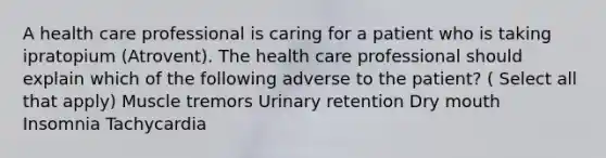 A health care professional is caring for a patient who is taking ipratopium (Atrovent). The health care professional should explain which of the following adverse to the patient? ( Select all that apply) Muscle tremors Urinary retention Dry mouth Insomnia Tachycardia