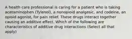 A health care professional is caring for a patient who is taking acetaminophen (Tylenol), a nonopioid analgesic, and codeine, an opioid agonist, for pain relief. These drugs interact together causing an additive effect. Which of the following are characteristics of additive drug interactions (Select all that apply)