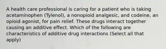 A health care professional is caring for a patient who is taking acetaminophen (Tylenol), a nonopioid analgesic, and codeine, an opioid agonist, for pain relief. These drugs interact together causing an additive effect. Which of the following are characteristics of additive drug interactions (Select all that apply)