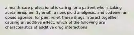 a health care professional is caring for a patient who is taking acetaminophen (tylenol), a nonopioid analgesic, and codeine, an opioid agonise, for pain relief. these drugs interact together causing an additive effect. which of the following are characteristics of additive drug interactions