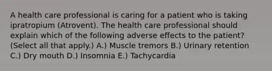 A health care professional is caring for a patient who is taking ipratropium (Atrovent). The health care professional should explain which of the following adverse effects to the patient? (Select all that apply.) A.) Muscle tremors B.) Urinary retention C.) Dry mouth D.) Insomnia E.) Tachycardia