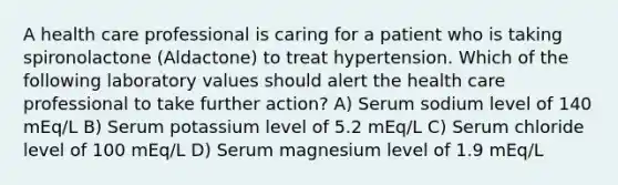 A health care professional is caring for a patient who is taking spironolactone (Aldactone) to treat hypertension. Which of the following laboratory values should alert the health care professional to take further action? A) Serum sodium level of 140 mEq/L B) Serum potassium level of 5.2 mEq/L C) Serum chloride level of 100 mEq/L D) Serum magnesium level of 1.9 mEq/L