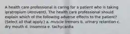 A health care professional is caring for a patient who is taking ipratropium (Atrovent). The health care professional should explain which of the following adverse effects to the patient? (Select all that apply.) a. muscle tremors b. urinary retention c. dry mouth d. insomnia e. tachycardia