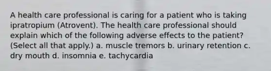 A health care professional is caring for a patient who is taking ipratropium (Atrovent). The health care professional should explain which of the following adverse effects to the patient? (Select all that apply.) a. muscle tremors b. urinary retention c. dry mouth d. insomnia e. tachycardia