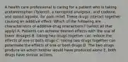 A health care professional is caring for a patient who is taking acetaminophen (Tylenol), a nonopioid analgesic, and codeine, and opioid agonist, for pain relief. These drugs interact together causing an additive effect. Which of the following are characteristics of additive drug interactions? (select all that apply) A. Patients can achieve desired effects with the use of lower dosages B. taking two drugs together can reduce the effects of one or both drugs C. taking two drugs together can potentiate the effects of one or both drugs D. The two drugs produce an action neither would have produced alone E. both drugs have similar actions