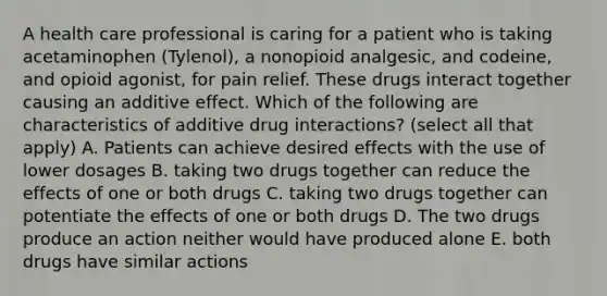 A health care professional is caring for a patient who is taking acetaminophen (Tylenol), a nonopioid analgesic, and codeine, and opioid agonist, for pain relief. These drugs interact together causing an additive effect. Which of the following are characteristics of additive drug interactions? (select all that apply) A. Patients can achieve desired effects with the use of lower dosages B. taking two drugs together can reduce the effects of one or both drugs C. taking two drugs together can potentiate the effects of one or both drugs D. The two drugs produce an action neither would have produced alone E. both drugs have similar actions