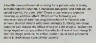 A health care professional is caring for a patient who is taking acetominophen (Tylenol), a nonopiod analgesic, and codeine, an opioid agonist, for pain relief. These drugs interact together creating an additive effect. Which of the following are characteristics of additive drug interactions? A. Patients can achieve desired effects with lower dosages B. Taking two drugs together can reduce the effect of one or both drugs C. Taking two drugs together can potentiate the effects of one or both drugs D. The two drugs produce an action neither could have produced alone E. Both drugs have similar actions