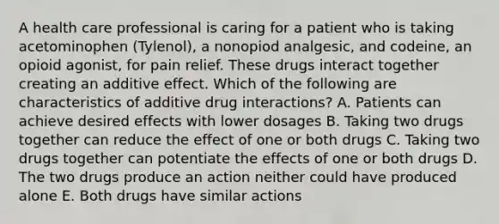 A health care professional is caring for a patient who is taking acetominophen (Tylenol), a nonopiod analgesic, and codeine, an opioid agonist, for pain relief. These drugs interact together creating an additive effect. Which of the following are characteristics of additive drug interactions? A. Patients can achieve desired effects with lower dosages B. Taking two drugs together can reduce the effect of one or both drugs C. Taking two drugs together can potentiate the effects of one or both drugs D. The two drugs produce an action neither could have produced alone E. Both drugs have similar actions