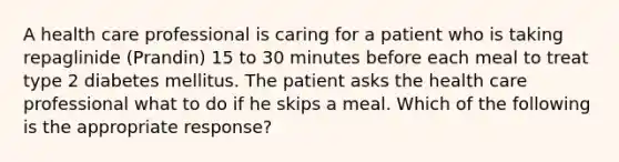 A health care professional is caring for a patient who is taking repaglinide (Prandin) 15 to 30 minutes before each meal to treat type 2 diabetes mellitus. The patient asks the health care professional what to do if he skips a meal. Which of the following is the appropriate response?