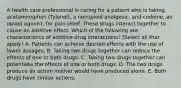 A health care professional is caring for a patient who is taking acetaminophen (Tylenol), a nonopioid analgesic, and codeine, an opioid agonist, for pain relief. These drugs interact together to cause an additive effect. Which of the following are characteristics of additive drug interactions? (Select all that apply.) A. Patients can achieve desired effects with the use of lower dosages. B. Taking two drugs together can reduce the effects of one or both drugs. C. Taking two drugs together can potentiate the effects of one or both drugs. D. The two drugs produce an action neither would have produced alone. E. Both drugs have similar actions.