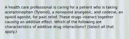 A health care professional is caring for a patient who is taking acetaminophen (Tylenol), a nonopioid analgesic, and codeine, an opioid agonist, for pain relief. These drugs interact together causing an additive effect. Which of the following are characteristics of additive drug interactions? (Select all that apply.)