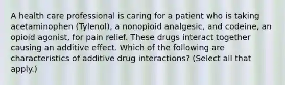 A health care professional is caring for a patient who is taking acetaminophen (Tylenol), a nonopioid analgesic, and codeine, an opioid agonist, for pain relief. These drugs interact together causing an additive effect. Which of the following are characteristics of additive drug interactions? (Select all that apply.)