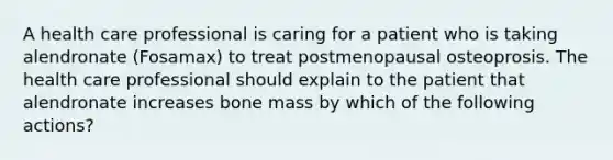 A health care professional is caring for a patient who is taking alendronate (Fosamax) to treat postmenopausal osteoprosis. The health care professional should explain to the patient that alendronate increases bone mass by which of the following actions?