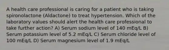 A health care professional is caring for a patient who is taking spironolactone (Aldactone) to treat hypertension. Which of the laboratory values should alert the health care professional to take further action? A) Serum sodium level of 140 mEq/L B) Serum potassium level of 5.2 mEq/L C) Serum chloride level of 100 mEq/L D) Serum magnesium level of 1.9 mEq/L