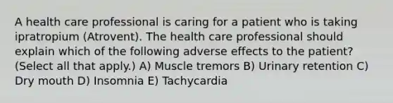 A health care professional is caring for a patient who is taking ipratropium (Atrovent). The health care professional should explain which of the following adverse effects to the patient? (Select all that apply.) A) Muscle tremors B) Urinary retention C) Dry mouth D) Insomnia E) Tachycardia