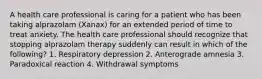 A health care professional is caring for a patient who has been taking alprazolam (Xanax) for an extended period of time to treat anxiety. The health care professional should recognize that stopping alprazolam therapy suddenly can result in which of the following? 1. Respiratory depression 2. Anterograde amnesia 3. Paradoxical reaction 4. Withdrawal symptoms