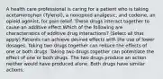 A health care professional is caring for a patient who is taking acetaminophen (Tylenol), a nonopioid analgesic, and codeine, an opioid agonist, for pain relief. These drugs interact together to cause an additive effect.Which of the following are characteristics of additive drug interactions? (Select all that apply) Patients can achieve desired effects with the use of lower dosages. Taking two drugs together can reduce the effects of one or both drugs. Taking two drugs together can potentiate the effect of one or both drugs. The two drugs produce an action neither would have produced alone. Both drugs have similar actions.