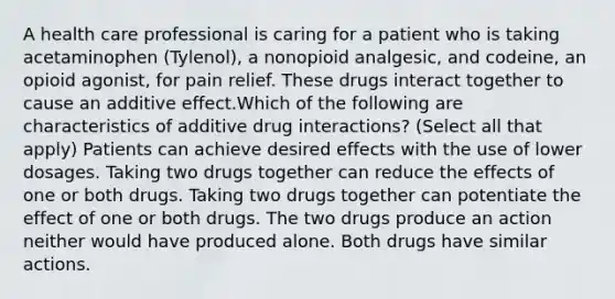 A health care professional is caring for a patient who is taking acetaminophen (Tylenol), a nonopioid analgesic, and codeine, an opioid agonist, for pain relief. These drugs interact together to cause an additive effect.Which of the following are characteristics of additive drug interactions? (Select all that apply) Patients can achieve desired effects with the use of lower dosages. Taking two drugs together can reduce the effects of one or both drugs. Taking two drugs together can potentiate the effect of one or both drugs. The two drugs produce an action neither would have produced alone. Both drugs have similar actions.