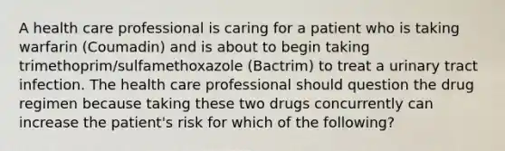 A health care professional is caring for a patient who is taking warfarin (Coumadin) and is about to begin taking trimethoprim/sulfamethoxazole (Bactrim) to treat a urinary tract infection. The health care professional should question the drug regimen because taking these two drugs concurrently can increase the patient's risk for which of the following?