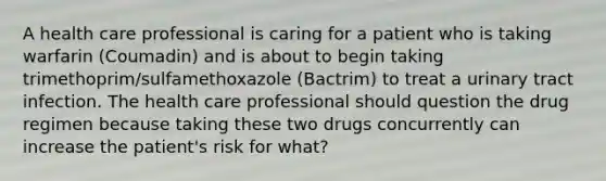 A health care professional is caring for a patient who is taking warfarin (Coumadin) and is about to begin taking trimethoprim/sulfamethoxazole (Bactrim) to treat a urinary tract infection. The health care professional should question the drug regimen because taking these two drugs concurrently can increase the patient's risk for what?