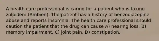 A health care professional is caring for a patient who is taking zolpidem (Ambien). The patient has a history of benzodiazepine abuse and reports insomnia. The health care professional should caution the patient that the drug can cause A) hearing loss. B) memory impairment. C) joint pain. D) constipation.