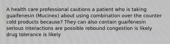 A health care professional cautions a patient who is taking guaifenesin (Mucinex) about using combination over the counter cold products because? They can also contain guaifenesin serious interactions are possible rebound congestion is likely drug tolerance is likely