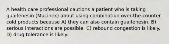 A health care professional cautions a patient who is taking guaifenesin (Mucinex) about using combination over-the-counter cold products because A) they can also contain guaifenesin. B) serious interactions are possible. C) rebound congestion is likely. D) drug tolerance is likely.