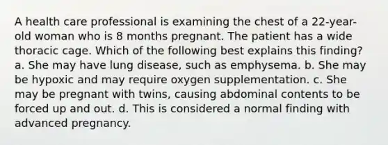 A health care professional is examining the chest of a 22-year-old woman who is 8 months pregnant. The patient has a wide thoracic cage. Which of the following best explains this finding? a. She may have lung disease, such as emphysema. b. She may be hypoxic and may require oxygen supplementation. c. She may be pregnant with twins, causing abdominal contents to be forced up and out. d. This is considered a normal finding with advanced pregnancy.