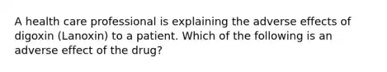 A health care professional is explaining the adverse effects of digoxin (Lanoxin) to a patient. Which of the following is an adverse effect of the drug?