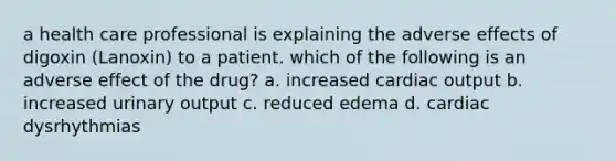 a health care professional is explaining the adverse effects of digoxin (Lanoxin) to a patient. which of the following is an adverse effect of the drug? a. increased cardiac output b. increased urinary output c. reduced edema d. cardiac dysrhythmias