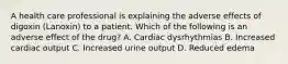 A health care professional is explaining the adverse effects of digoxin (Lanoxin) to a patient. Which of the following is an adverse effect of the drug? A. Cardiac dysrhythmias B. Increased cardiac output C. Increased urine output D. Reduced edema