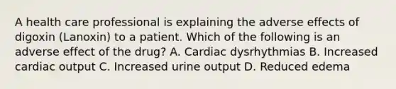 A health care professional is explaining the adverse effects of digoxin (Lanoxin) to a patient. Which of the following is an adverse effect of the drug? A. Cardiac dysrhythmias B. Increased cardiac output C. Increased urine output D. Reduced edema