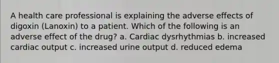 A health care professional is explaining the adverse effects of digoxin (Lanoxin) to a patient. Which of the following is an adverse effect of the drug? a. Cardiac dysrhythmias b. increased cardiac output c. increased urine output d. reduced edema