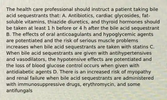 The health care professional should instruct a patient taking bile acid sequestrants that: A. Antibiotics, cardiac glycosides, fat-soluble vitamins, thiazide diuretics, and thyroid hormones should be taken at least 1 h before or 4 h after the bile acid sequestrant B. The effects of oral anticoagulants and hypoglycemic agents are potentiated and the risk of serious muscle problems increases when bile acid sequestrants are taken with statins C. When bile acid sequestrants are given with antihypertensives and vasodilators, the hypotensive effects are potentiated and the loss of blood glucose control occurs when given with antidiabetic agents D. There is an increased risk of myopathy and renal failure when bile acid sequestrants are administered with immunosuppressive drugs, erythromycin, and some antifungals