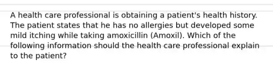 A health care professional is obtaining a patient's health history. The patient states that he has no allergies but developed some mild itching while taking amoxicillin (Amoxil). Which of the following information should the health care professional explain to the patient?