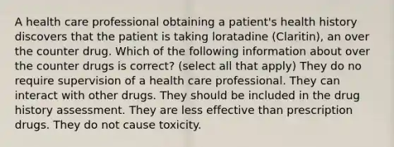 A health care professional obtaining a patient's health history discovers that the patient is taking loratadine (Claritin), an over the counter drug. Which of the following information about over the counter drugs is correct? (select all that apply) They do no require supervision of a health care professional. They can interact with other drugs. They should be included in the drug history assessment. They are less effective than prescription drugs. They do not cause toxicity.