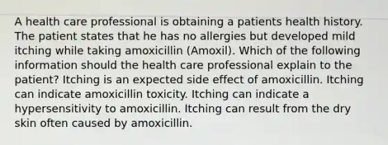 A health care professional is obtaining a patients health history. The patient states that he has no allergies but developed mild itching while taking amoxicillin (Amoxil). Which of the following information should the health care professional explain to the patient? Itching is an expected side effect of amoxicillin. Itching can indicate amoxicillin toxicity. Itching can indicate a hypersensitivity to amoxicillin. Itching can result from the dry skin often caused by amoxicillin.