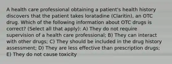 A health care professional obtaining a patient's health history discovers that the patient takes loratadine (Claritin), an OTC drug. Which of the following information about OTC drugs is correct? (Select all that apply): A) They do not require supervision of a health care professional; B) They can interact with other drugs; C) They should be included in the drug history assessment; D) They are less effective than prescription drugs; E) They do not cause toxicity