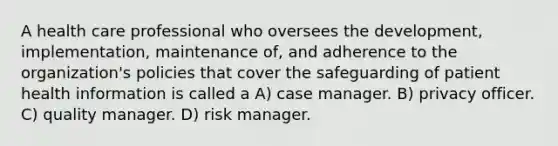 A health care professional who oversees the development, implementation, maintenance of, and adherence to the organization's policies that cover the safeguarding of patient health information is called a A) case manager. B) privacy officer. C) quality manager. D) risk manager.