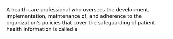 A health care professional who oversees the development, implementation, maintenance of, and adherence to the organization's policies that cover the safeguarding of patient health information is called a