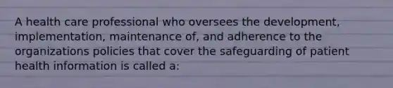 A health care professional who oversees the development, implementation, maintenance of, and adherence to the organizations policies that cover the safeguarding of patient health information is called a: