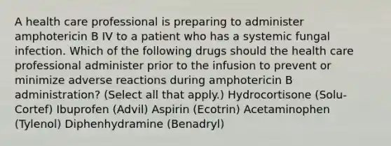 A health care professional is preparing to administer amphotericin B IV to a patient who has a systemic fungal infection. Which of the following drugs should the health care professional administer prior to the infusion to prevent or minimize adverse reactions during amphotericin B administration? (Select all that apply.) Hydrocortisone (Solu-Cortef) Ibuprofen (Advil) Aspirin (Ecotrin) Acetaminophen (Tylenol) Diphenhydramine (Benadryl)