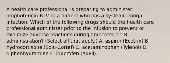 A health care professional is preparing to administer amphotericin B IV to a patient who has a systemic fungal infection. Which of the following drugs should the health care professional administer prior to the infusion to prevent or minimize adverse reactions during amphotericin B administration? (Select all that apply.) A. aspirin (Ecotrin) B. hydrocortisone (Solu-Cortef) C. acetaminophen (Tylenol) D. diphenhydramine E. ibuprofen (Advil)