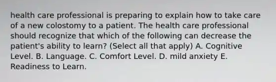 health care professional is preparing to explain how to take care of a new colostomy to a patient. The health care professional should recognize that which of the following can decrease the patient's ability to learn? (Select all that apply) A. Cognitive Level. B. Language. C. Comfort Level. D. mild anxiety E. Readiness to Learn.