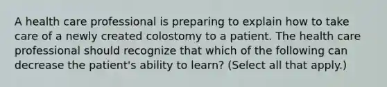 A health care professional is preparing to explain how to take care of a newly created colostomy to a patient. The health care professional should recognize that which of the following can decrease the patient's ability to learn? (Select all that apply.)