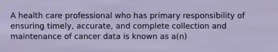 A health care professional who has primary responsibility of ensuring timely, accurate, and complete collection and maintenance of cancer data is known as a(n)